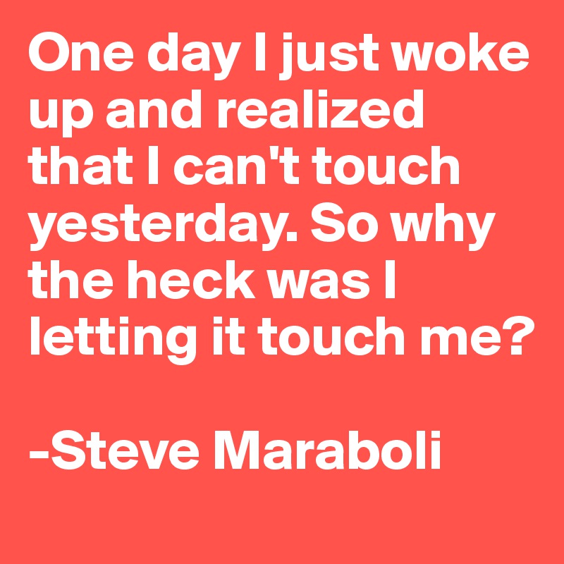 One day I just woke up and realized that I can't touch yesterday. So why the heck was I letting it touch me?
	 
-Steve Maraboli 