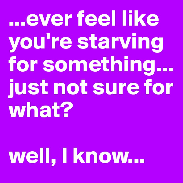 ...ever feel like you're starving for something...
just not sure for what?

well, I know...