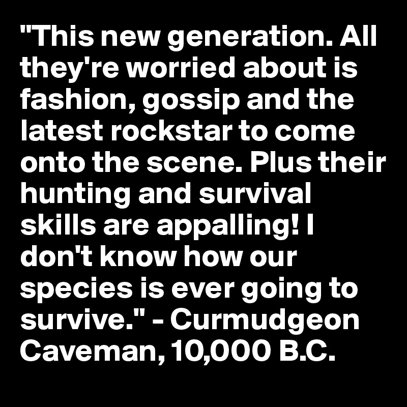 "This new generation. All they're worried about is fashion, gossip and the latest rockstar to come onto the scene. Plus their hunting and survival skills are appalling! I don't know how our species is ever going to survive." - Curmudgeon Caveman, 10,000 B.C.