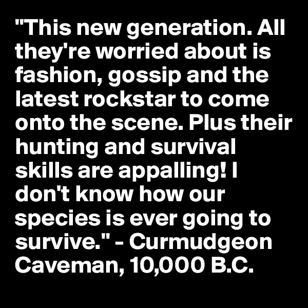 "This new generation. All they're worried about is fashion, gossip and the latest rockstar to come onto the scene. Plus their hunting and survival skills are appalling! I don't know how our species is ever going to survive." - Curmudgeon Caveman, 10,000 B.C.