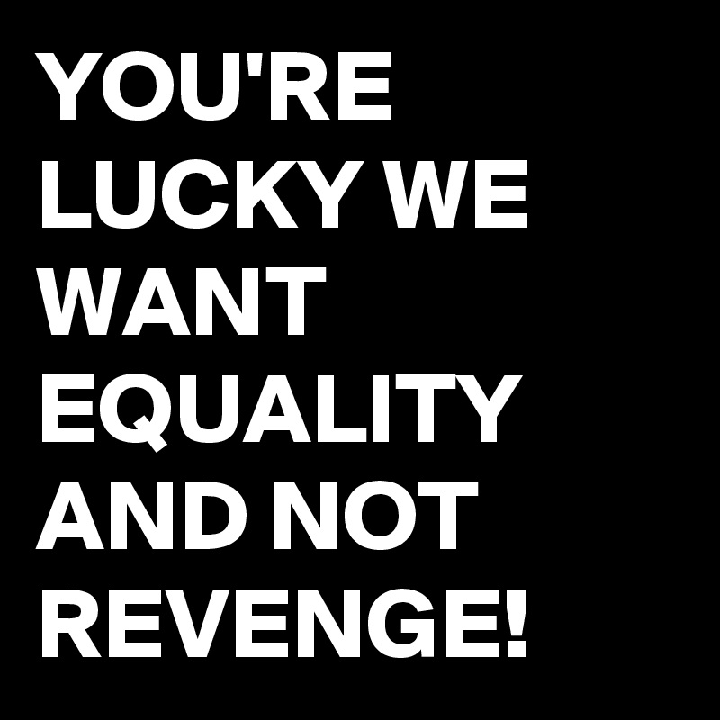 YOU'RE LUCKY WE WANT EQUALITY AND NOT REVENGE!