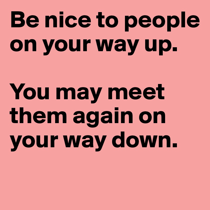 Be nice to people on your way up. 

You may meet them again on your way down. 
