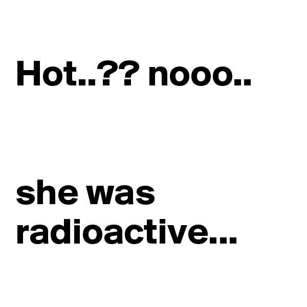 
Hot..?? nooo..


she was radioactive...

