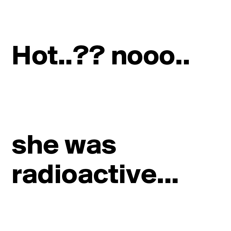 
Hot..?? nooo..


she was radioactive...
