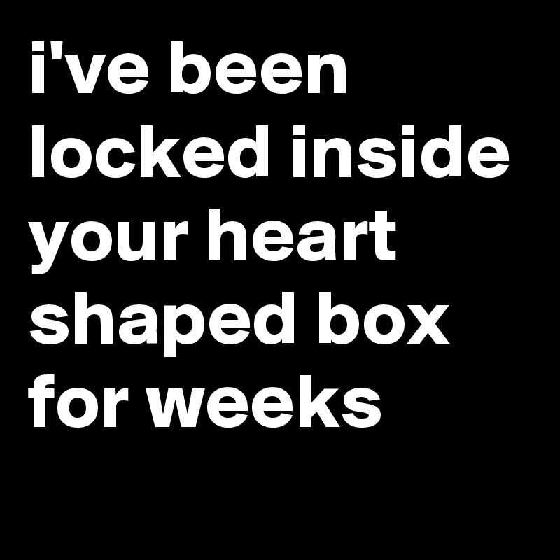 i've been locked inside your heart shaped box for weeks