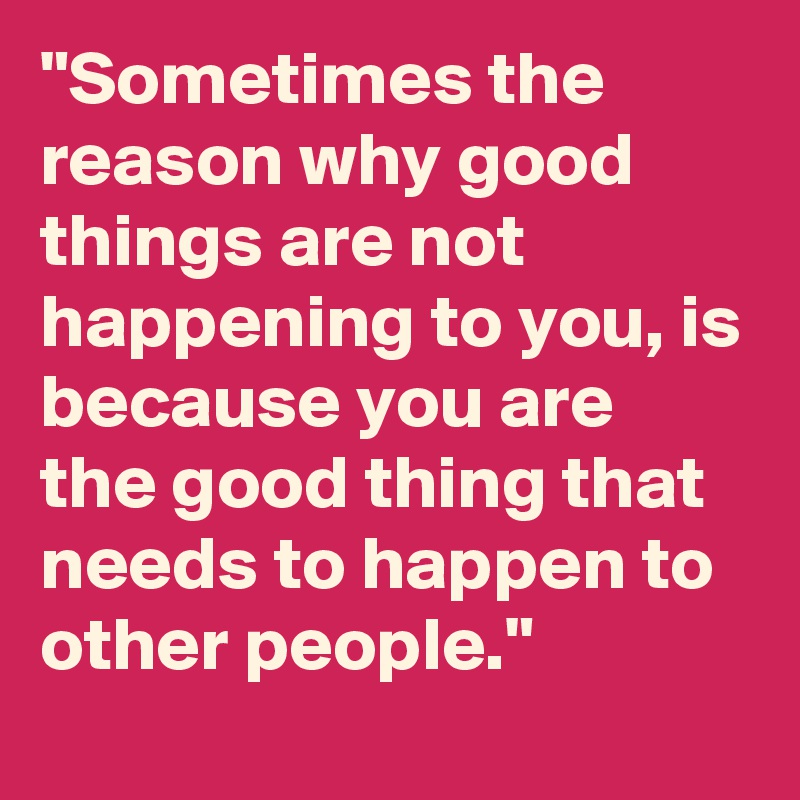 "Sometimes the reason why good
things are not happening to you, is
because you are the good thing that
needs to happen to other people."