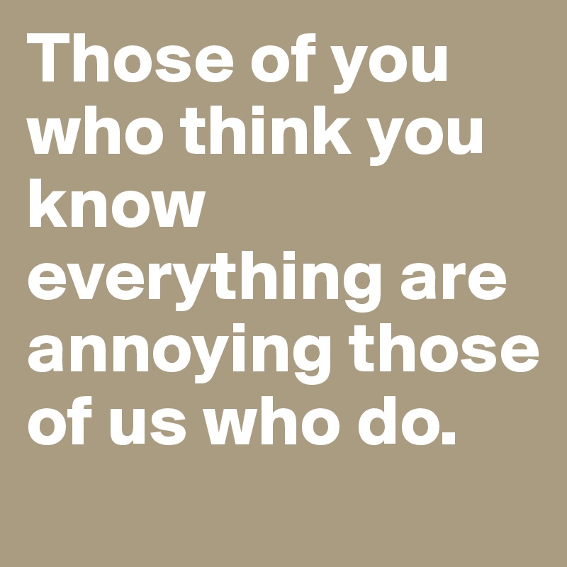 Those of you who think you know everything are annoying those of us who do.