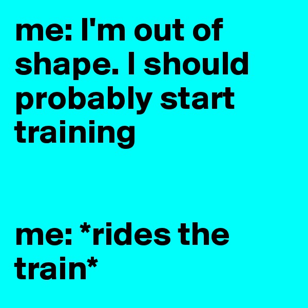 me: I'm out of shape. I should probably start training


me: *rides the train*