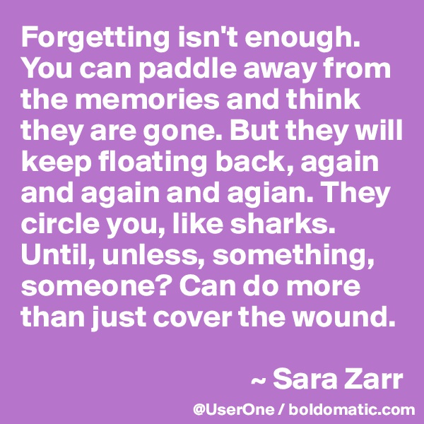 Forgetting isn't enough. You can paddle away from the memories and think they are gone. But they will keep floating back, again and again and agian. They circle you, like sharks. Until, unless, something, someone? Can do more than just cover the wound.

                                     ~ Sara Zarr