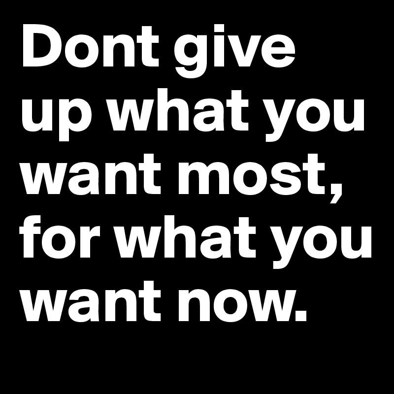Dont give up what you want most, for what you want now.