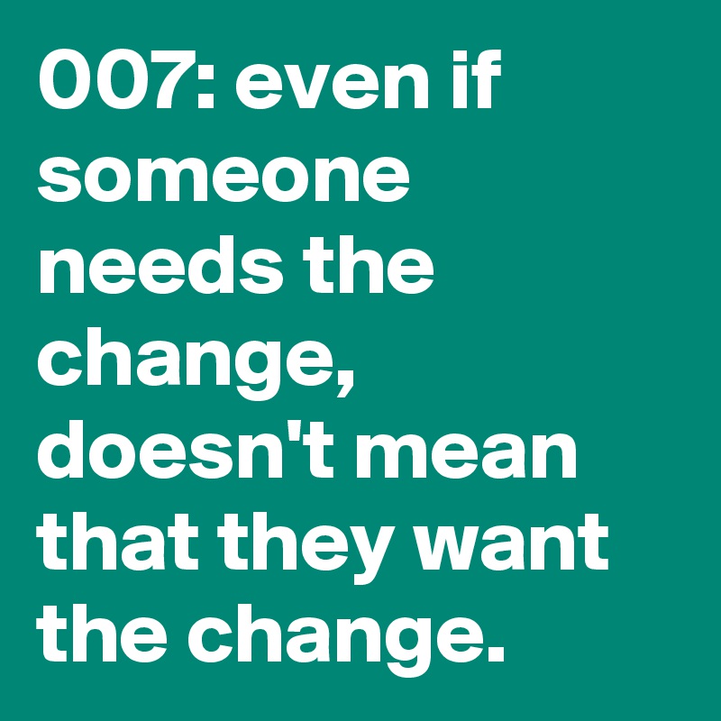 007: even if someone needs the change, doesn't mean that they want the change.