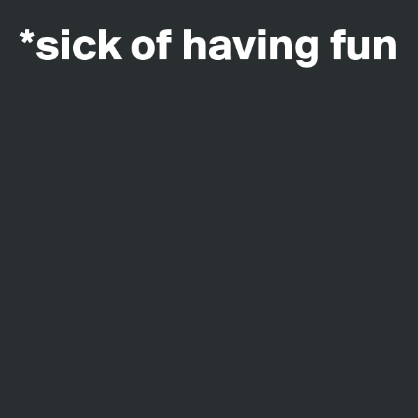 *sick of having fun






