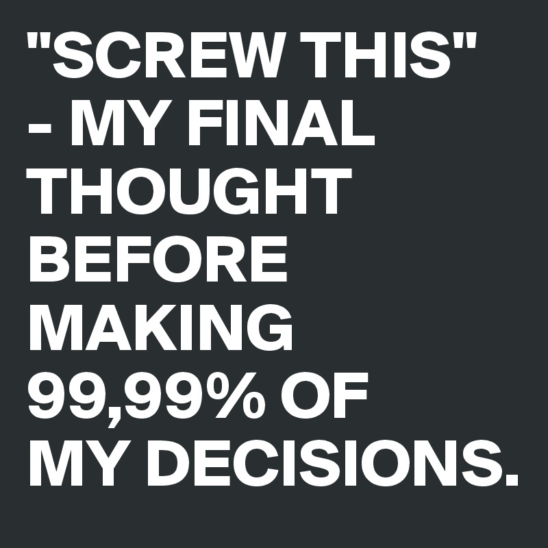 "SCREW THIS"
- MY FINAL THOUGHT BEFORE MAKING 99,99% OF 
MY DECISIONS.