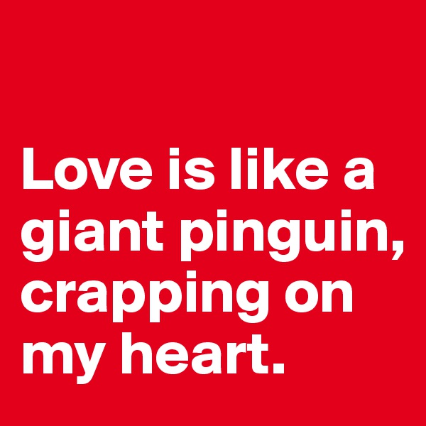 

Love is like a giant pinguin, crapping on my heart. 