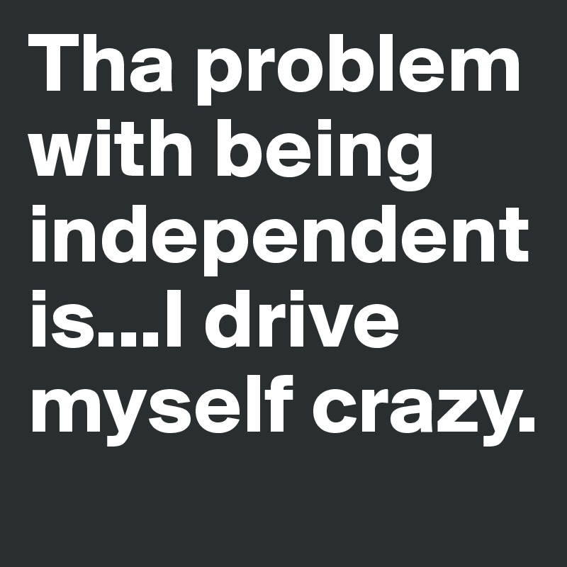 Tha problem with being independent is...I drive myself crazy.