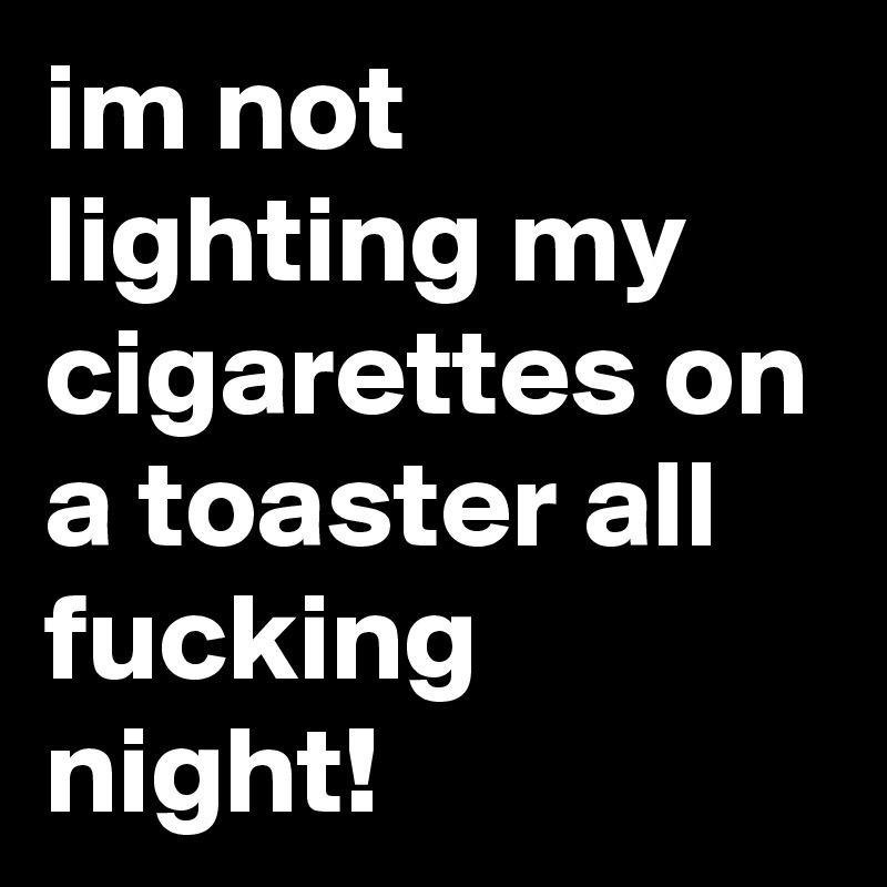 im not lighting my cigarettes on a toaster all fucking night!