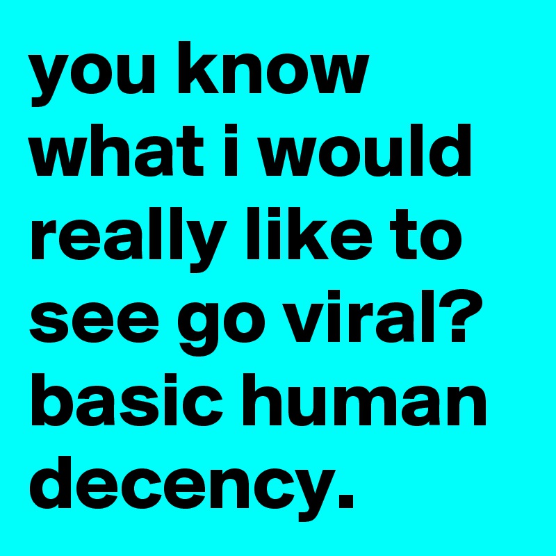 you know what i would really like to see go viral? basic human decency.