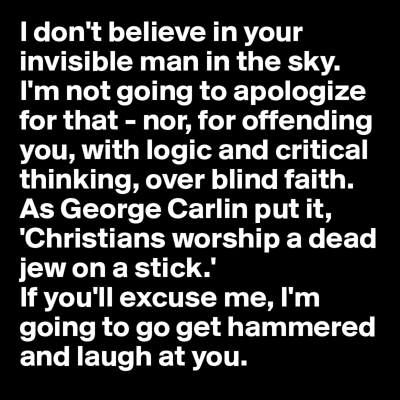 I don't believe in your invisible man in the sky. I'm not going to apologize for that - nor, for offending you, with logic and critical thinking, over blind faith.
As George Carlin put it, 'Christians worship a dead jew on a stick.' 
If you'll excuse me, I'm going to go get hammered and laugh at you.