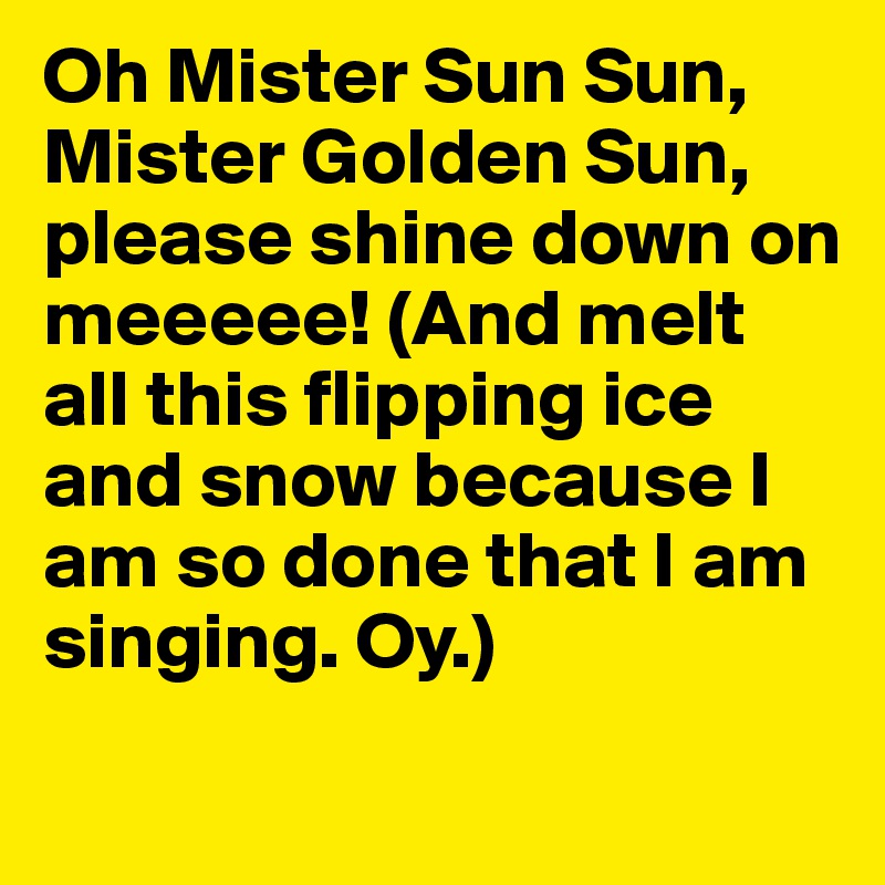 Oh Mister Sun Sun, Mister Golden Sun, please shine down on meeeee! (And melt all this flipping ice and snow because I am so done that I am singing. Oy.) 
