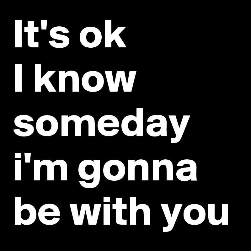 It's ok
I know someday i'm gonna be with you