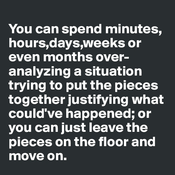 
You can spend minutes, hours,days,weeks or even months over-analyzing a situation trying to put the pieces together justifying what could've happened; or you can just leave the pieces on the floor and move on. 