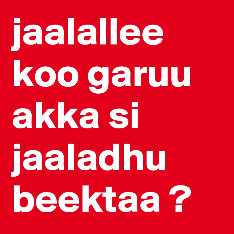 jaalallee koo garuu akka si jaaladhu beektaa ?