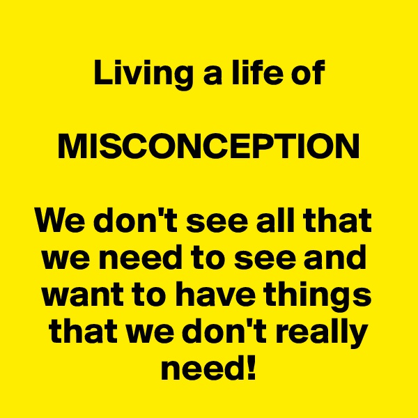       
          Living a life of

     MISCONCEPTION

  We don't see all that 
   we need to see and 
   want to have things 
    that we don't really     
                   need!
