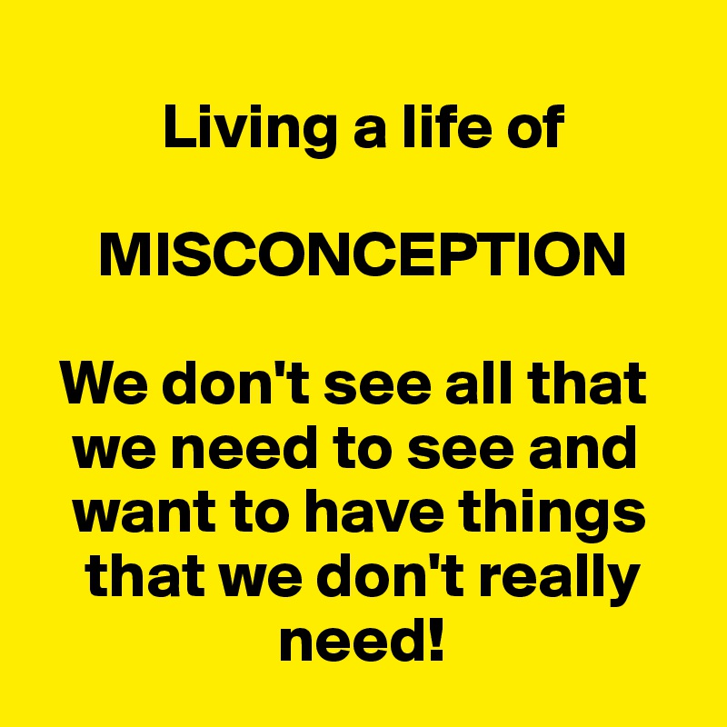      
          Living a life of

     MISCONCEPTION

  We don't see all that 
   we need to see and 
   want to have things 
    that we don't really     
                   need!