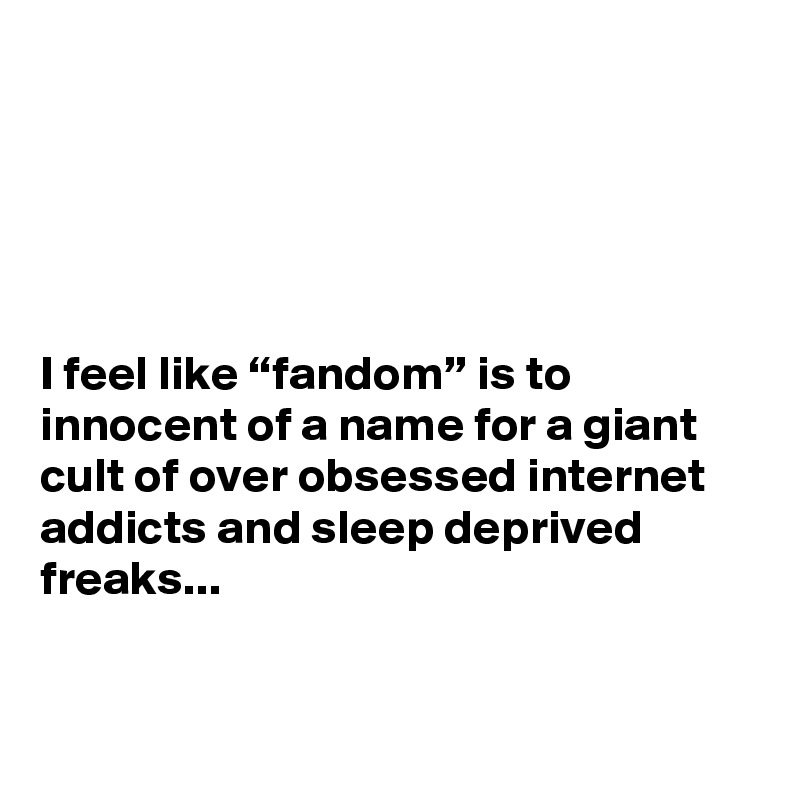 





I feel like “fandom” is to innocent of a name for a giant cult of over obsessed internet addicts and sleep deprived freaks...


