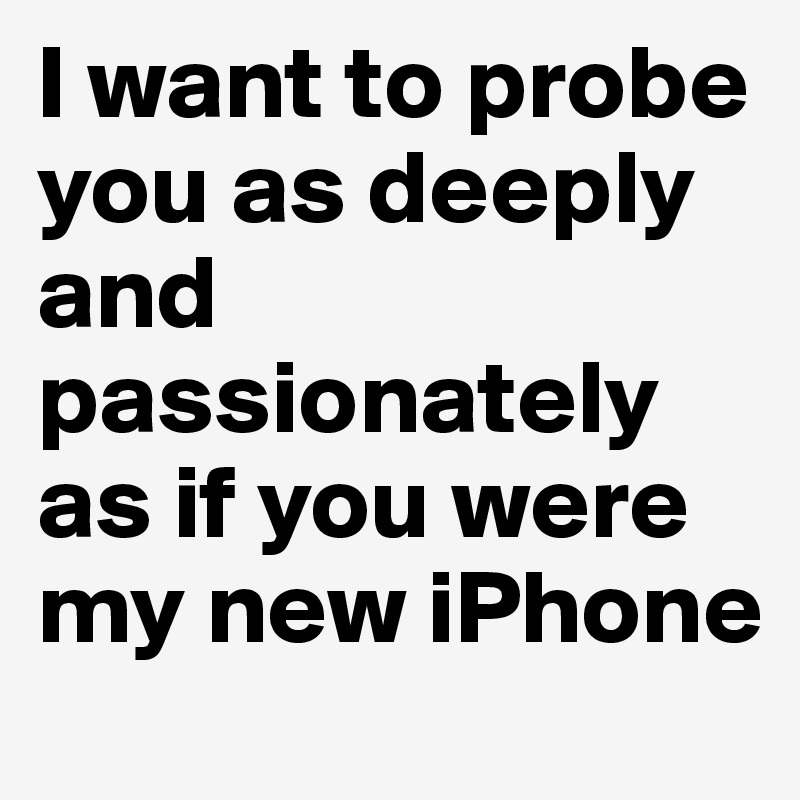 I want to probe you as deeply and passionately as if you were my new iPhone