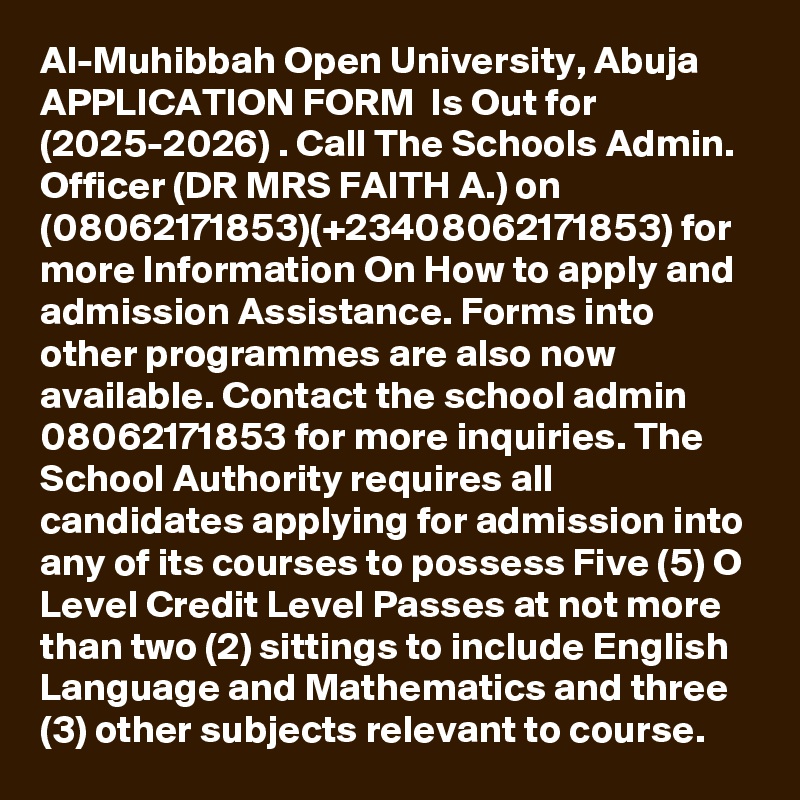 Al-Muhibbah Open University, Abuja APPLICATION FORM  Is Out for  (2025-2026) . Call The Schools Admin. Officer (DR MRS FAITH A.) on (08062171853)(+23408062171853) for more Information On How to apply and admission Assistance. Forms into other programmes are also now available. Contact the school admin  08062171853 for more inquiries. The School Authority requires all candidates applying for admission into any of its courses to possess Five (5) O Level Credit Level Passes at not more than two (2) sittings to include English Language and Mathematics and three (3) other subjects relevant to course.
