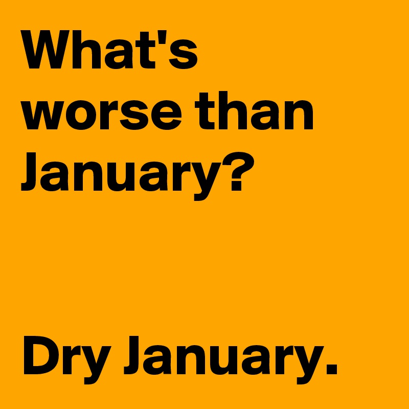 What's 
worse than January? 


Dry January. 