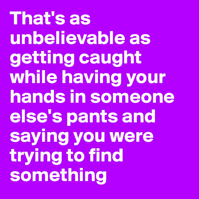 That's as unbelievable as getting caught while having your hands in someone else's pants and saying you were trying to find something
