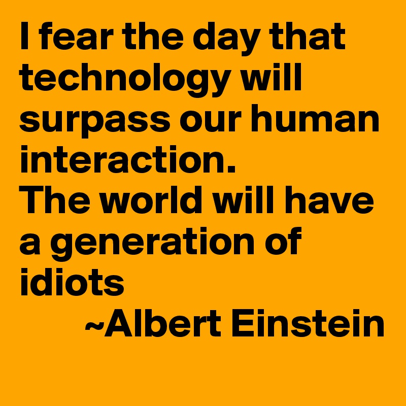 I fear the day that technology will surpass our human interaction.
The world will have a generation of idiots
        ~Albert Einstein