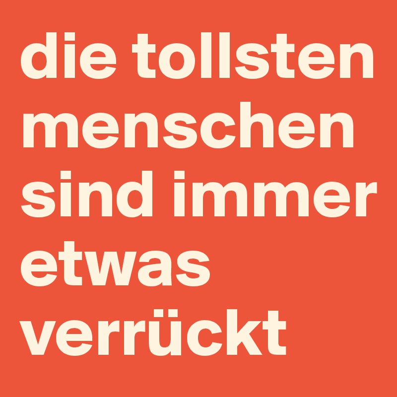 die tollsten menschen sind immer etwas verrückt 
