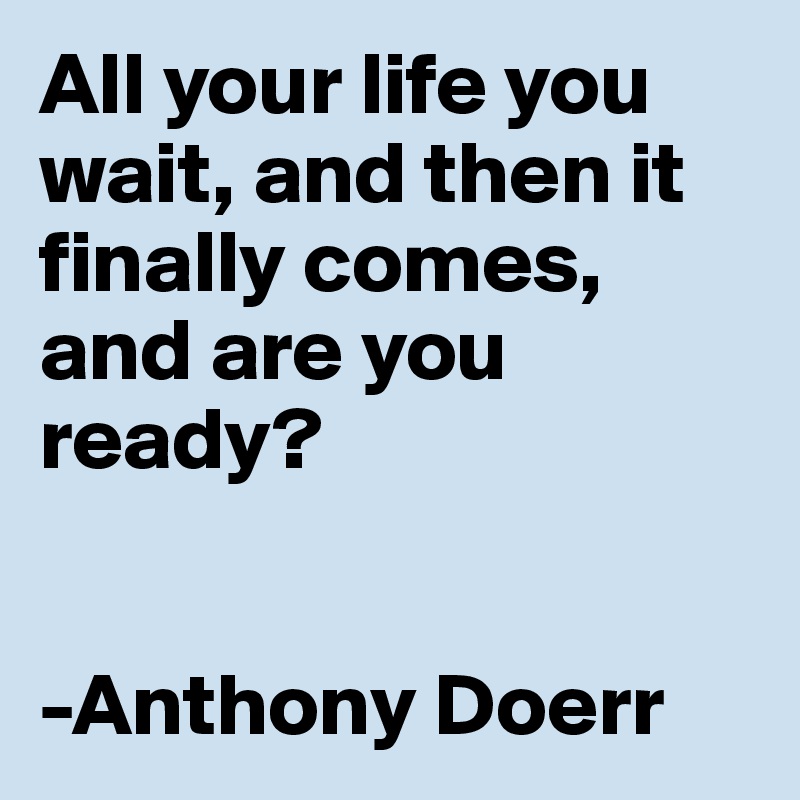 All your life you wait, and then it finally comes, and are you ready?


-Anthony Doerr