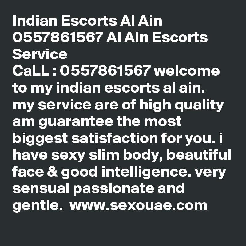 Indian Escorts Al Ain 0557861567 Al Ain Escorts Service
CaLL : 0557861567 welcome to my indian escorts al ain. my service are of high quality am guarantee the most biggest satisfaction for you. i have sexy slim body, beautiful face & good intelligence. very sensual passionate and gentle.  www.sexouae.com