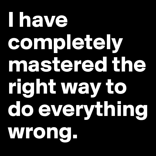 I have completely mastered the right way to do everything wrong.