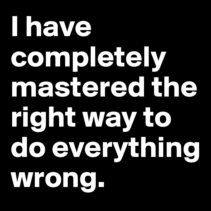I have completely mastered the right way to do everything wrong.