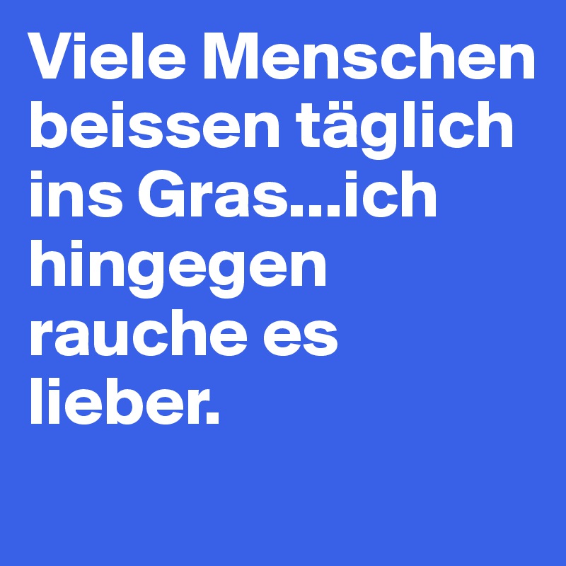 Viele Menschen beissen täglich ins Gras...ich hingegen  rauche es lieber.
