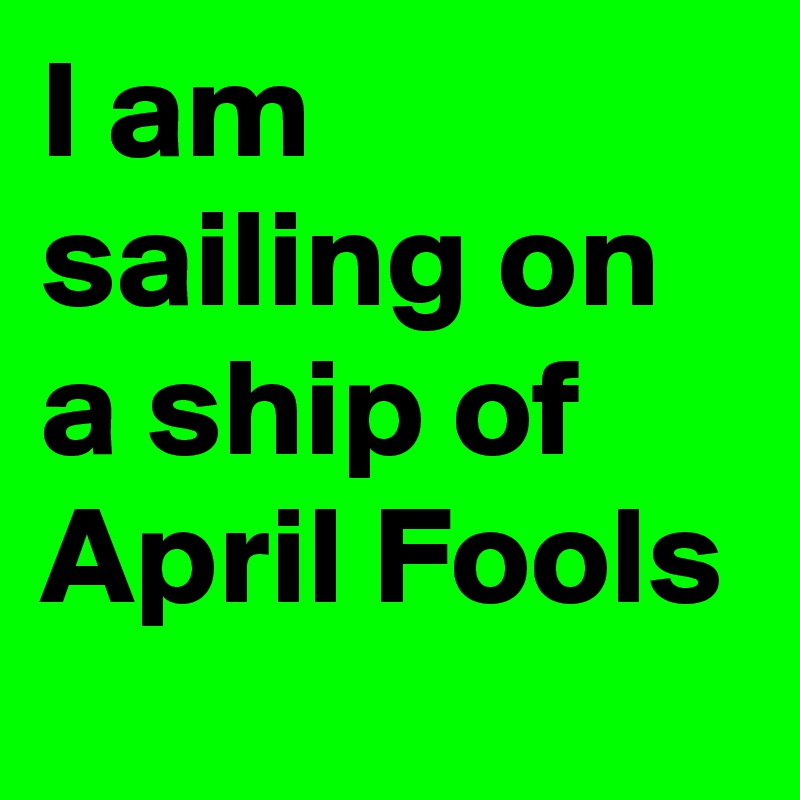 I am sailing on a ship of April Fools