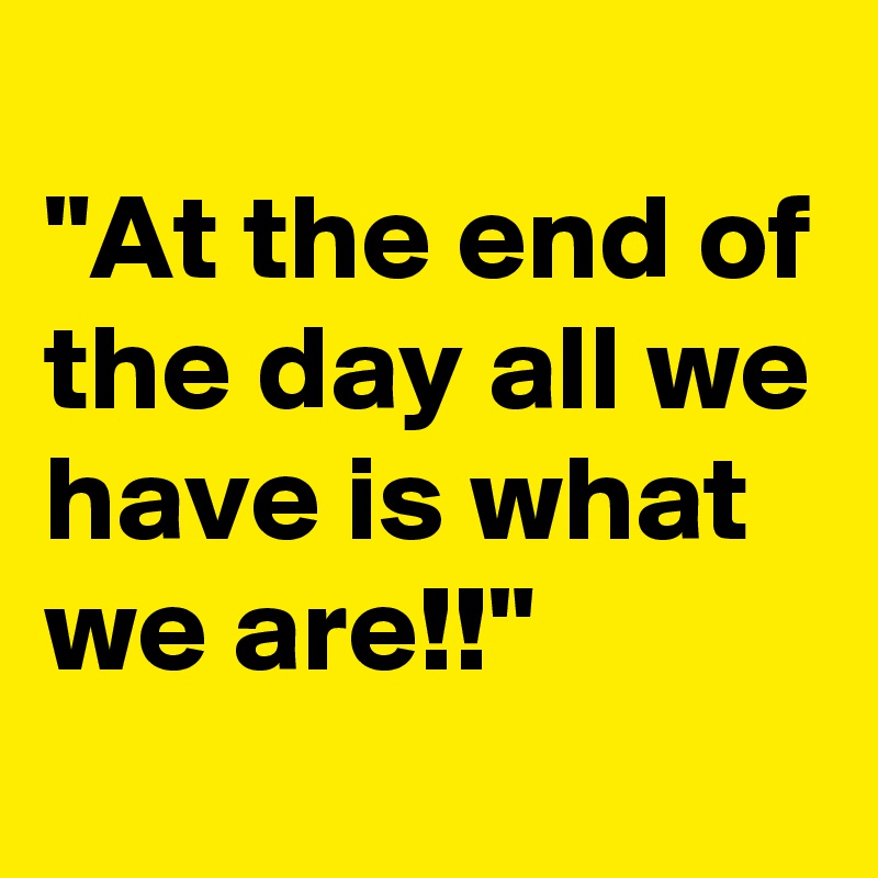 
"At the end of the day all we have is what we are!!"