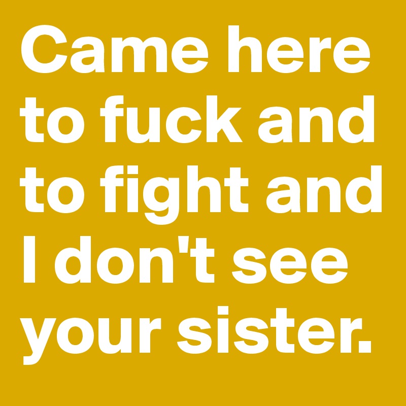 Came here to fuck and to fight and I don't see your sister.