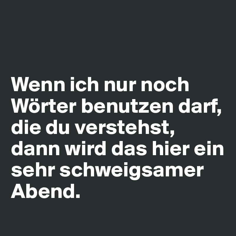 


Wenn ich nur noch Wörter benutzen darf, die du verstehst, dann wird das hier ein sehr schweigsamer Abend.