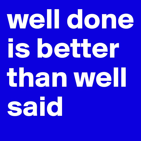 well done is better than well said