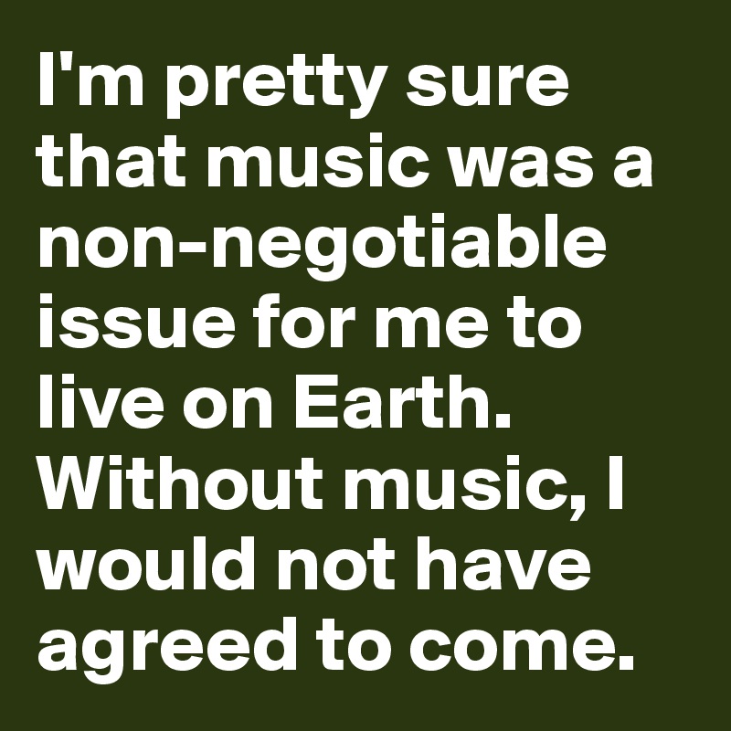 I'm pretty sure that music was a non-negotiable issue for me to live on Earth. Without music, I would not have agreed to come.