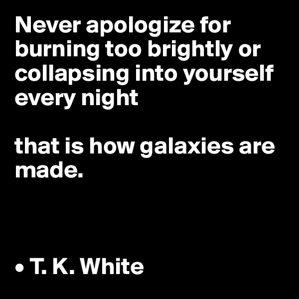 Never apologize for burning too brightly or collapsing into yourself every night

that is how galaxies are made.



• T. K. White
