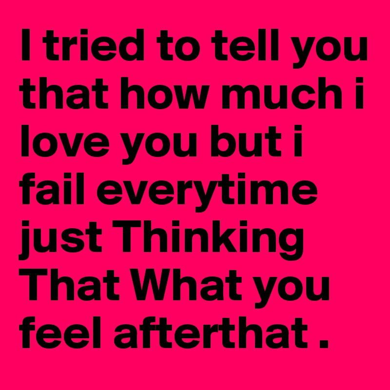 I tried to tell you that how much i love you but i fail everytime just Thinking That What you feel afterthat . 