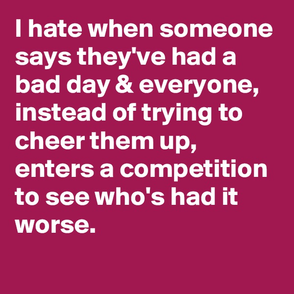 I hate when someone says they've had a bad day & everyone, instead of trying to cheer them up, enters a competition to see who's had it worse.
