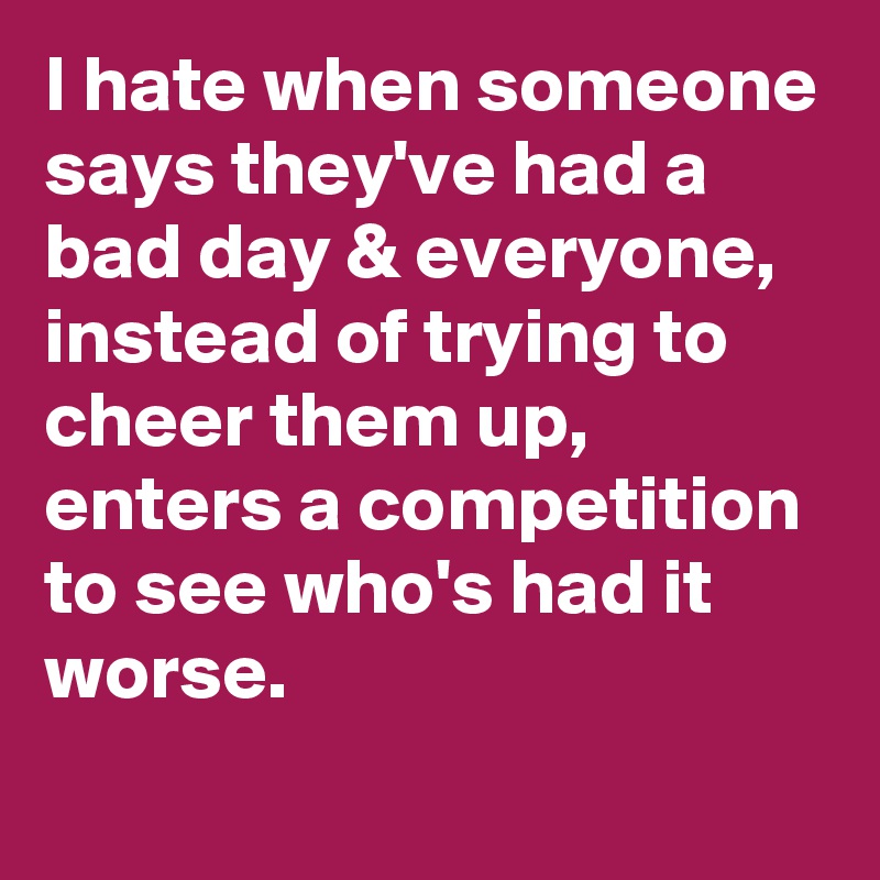 I hate when someone says they've had a bad day & everyone, instead of trying to cheer them up, enters a competition to see who's had it worse.
